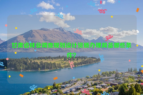 甘肅省林業(yè)調(diào)查規(guī)劃設(shè)計資質(zhì)辦理具備哪些條件？