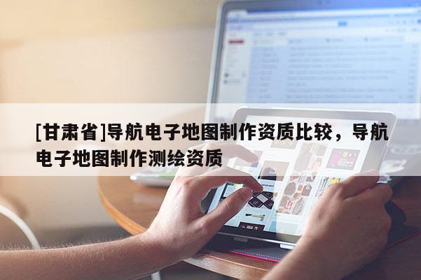 [甘肅省]導航電子地圖制作資質比較，導航電子地圖制作測繪資質
