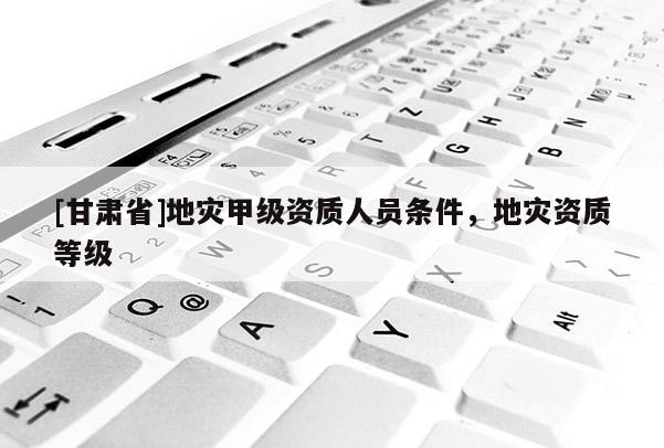 [甘肅省]地災甲級資質人員條件，地災資質等級