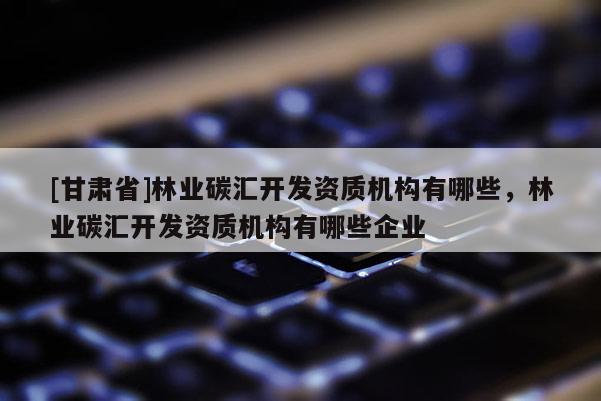 [甘肅省]林業碳匯開發資質機構有哪些，林業碳匯開發資質機構有哪些企業