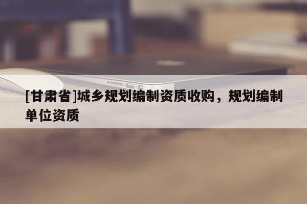[甘肅省]城鄉(xiāng)規(guī)劃編制資質(zhì)收購(gòu)，規(guī)劃編制單位資質(zhì)