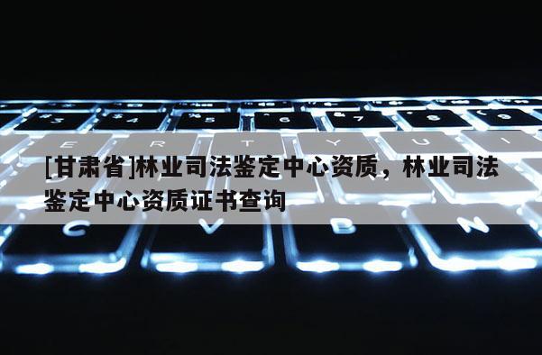 [甘肅省]林業司法鑒定中心資質，林業司法鑒定中心資質證書查詢