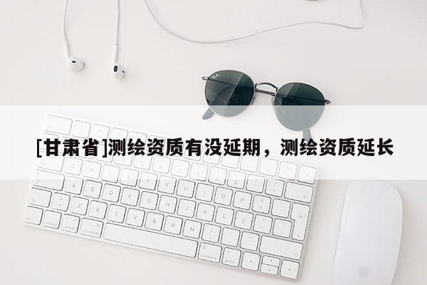 [甘肅省]測(cè)繪資質(zhì)有沒延期，測(cè)繪資質(zhì)延長
