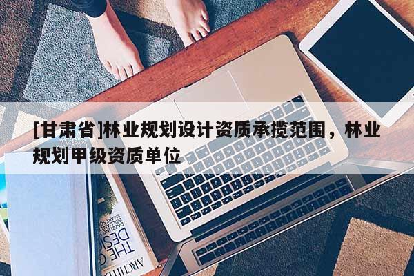 [甘肅省]林業規劃設計資質承攬范圍，林業規劃甲級資質單位