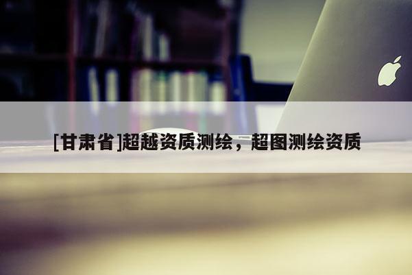 [甘肅省]超越資質(zhì)測(cè)繪，超圖測(cè)繪資質(zhì)