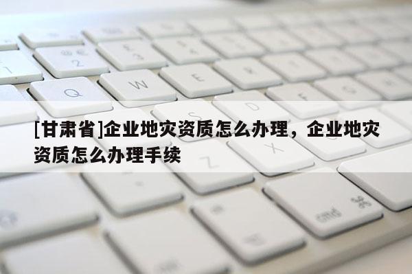 [甘肅省]企業地災資質怎么辦理，企業地災資質怎么辦理手續