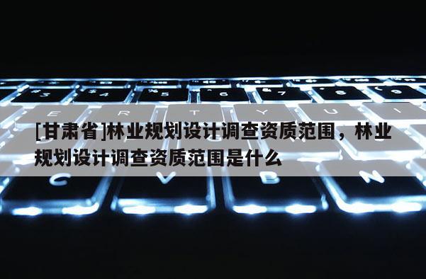 [甘肅省]林業規劃設計調查資質范圍，林業規劃設計調查資質范圍是什么