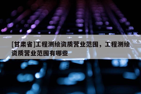 [甘肅省]工程測(cè)繪資質(zhì)營業(yè)范圍，工程測(cè)繪資質(zhì)營業(yè)范圍有哪些