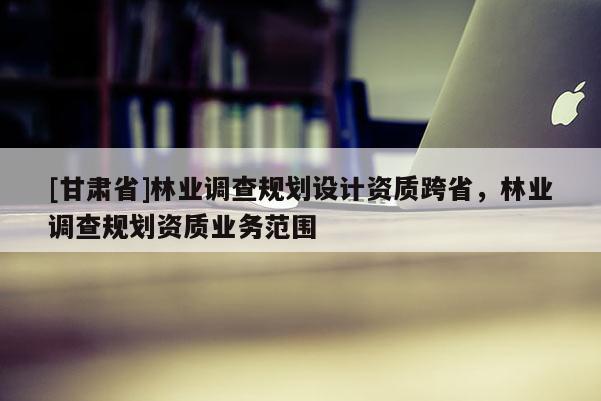 [甘肅省]林業調查規劃設計資質跨省，林業調查規劃資質業務范圍