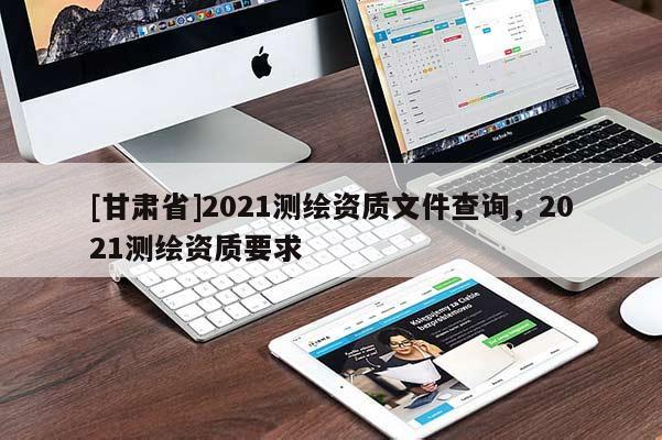 [甘肅省]2021測(cè)繪資質(zhì)文件查詢，2021測(cè)繪資質(zhì)要求