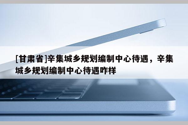 [甘肅省]辛集城鄉(xiāng)規(guī)劃編制中心待遇，辛集城鄉(xiāng)規(guī)劃編制中心待遇咋樣