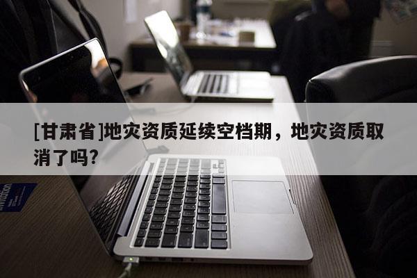 [甘肅省]地災資質延續空檔期，地災資質取消了嗎?