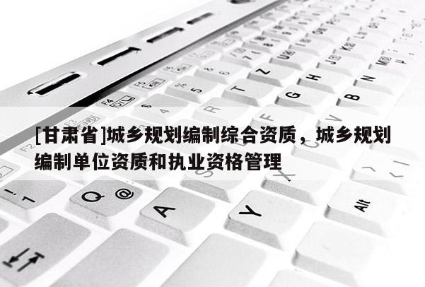 [甘肅省]城鄉規劃編制綜合資質，城鄉規劃編制單位資質和執業資格管理