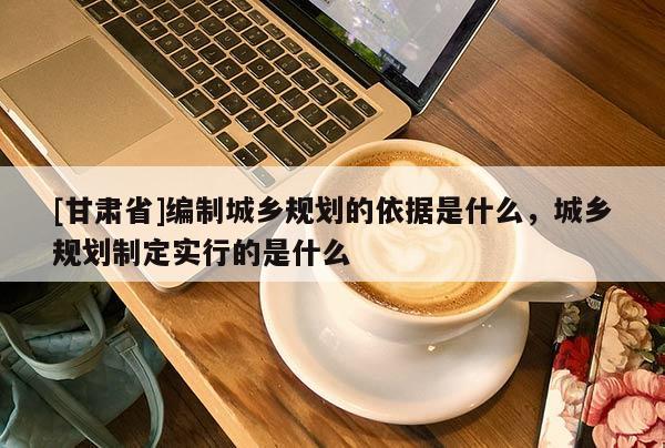 [甘肅省]編制城鄉規劃的依據是什么，城鄉規劃制定實行的是什么