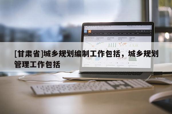 [甘肅省]城鄉(xiāng)規(guī)劃編制工作包括，城鄉(xiāng)規(guī)劃管理工作包括