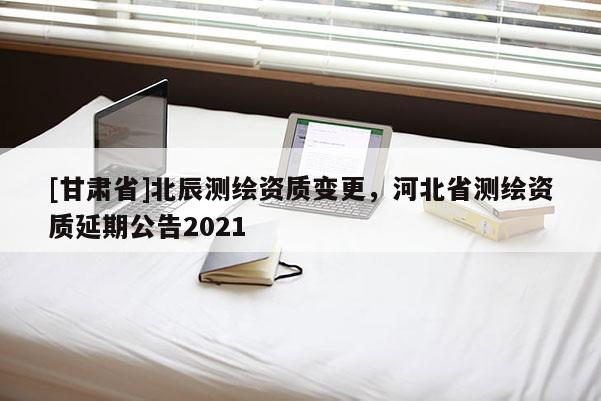 [甘肅省]北辰測(cè)繪資質(zhì)變更，河北省測(cè)繪資質(zhì)延期公告2021