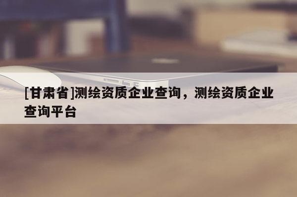 [甘肅省]測(cè)繪資質(zhì)企業(yè)查詢，測(cè)繪資質(zhì)企業(yè)查詢平臺(tái)