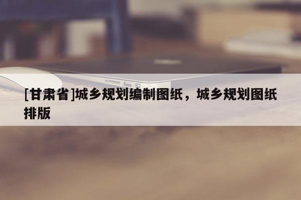 [甘肅省]城鄉(xiāng)規(guī)劃編制圖紙，城鄉(xiāng)規(guī)劃圖紙排版