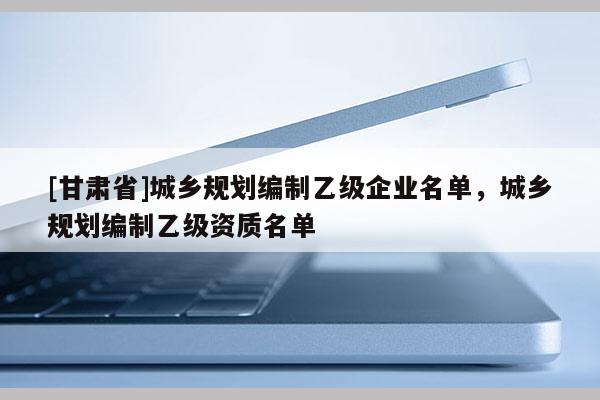 [甘肅省]城鄉規劃編制乙級企業名單，城鄉規劃編制乙級資質名單