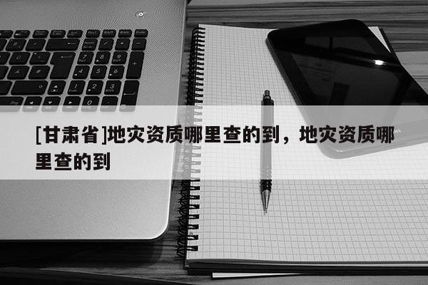 [甘肅省]地災資質哪里查的到，地災資質哪里查的到