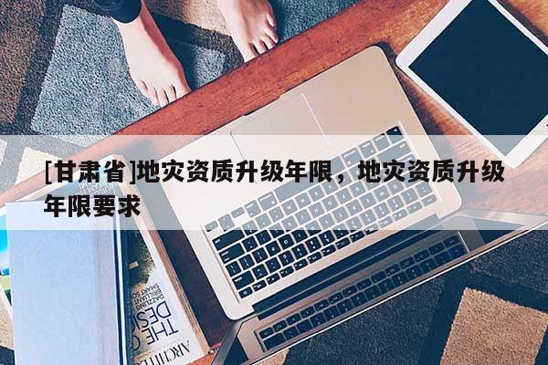 [甘肅省]地災資質升級年限，地災資質升級年限要求