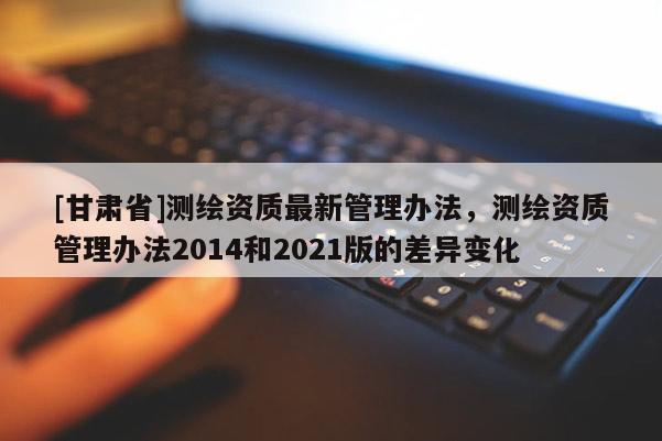 [甘肅省]測繪資質最新管理辦法，測繪資質管理辦法2014和2021版的差異變化