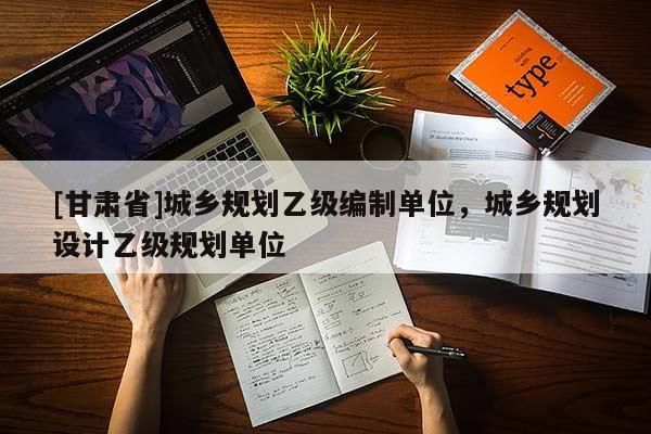 [甘肅省]城鄉(xiāng)規(guī)劃乙級編制單位，城鄉(xiāng)規(guī)劃設(shè)計乙級規(guī)劃單位