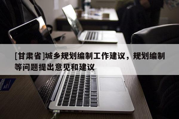 [甘肅省]城鄉(xiāng)規(guī)劃編制工作建議，規(guī)劃編制等問題提出意見和建議