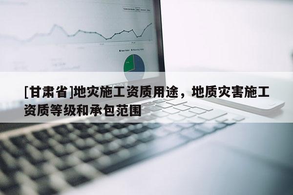[甘肅省]地災施工資質用途，地質災害施工資質等級和承包范圍