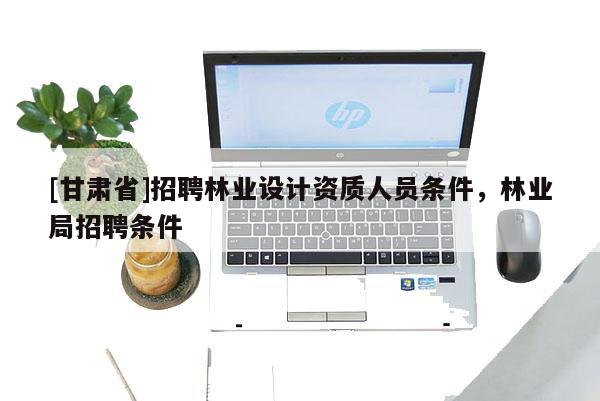[甘肅省]招聘林業設計資質人員條件，林業局招聘條件