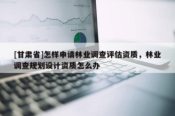[甘肅省]怎樣申請林業調查評估資質，林業調查規劃設計資質怎么辦