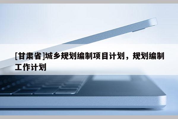 [甘肅省]城鄉規劃編制項目計劃，規劃編制工作計劃