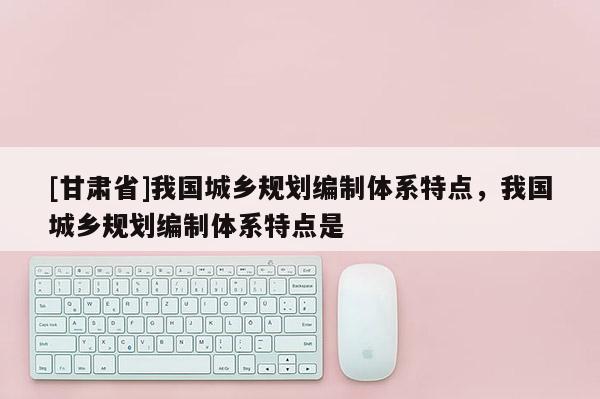 [甘肅省]我國城鄉規劃編制體系特點，我國城鄉規劃編制體系特點是