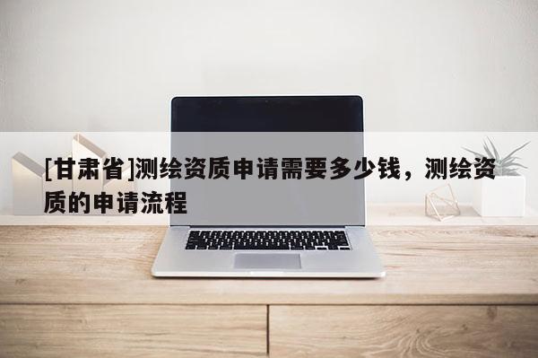 [甘肅省]測繪資質申請需要多少錢，測繪資質的申請流程