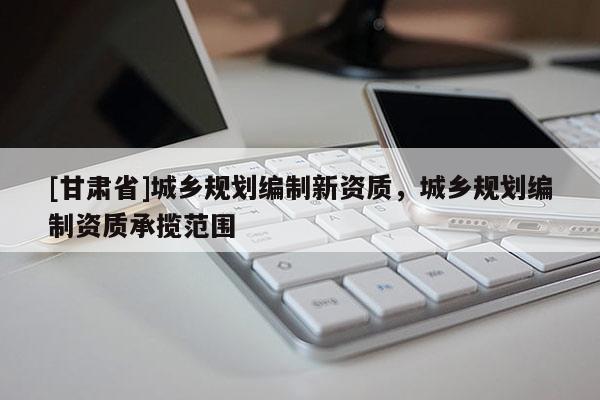 [甘肅省]城鄉規劃編制新資質，城鄉規劃編制資質承攬范圍