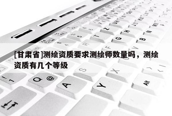 [甘肅省]測繪資質要求測繪師數量嗎，測繪資質有幾個等級