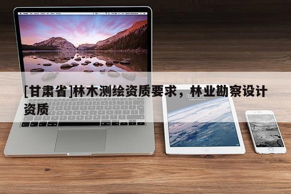 [甘肅省]林木測繪資質要求，林業勘察設計資質
