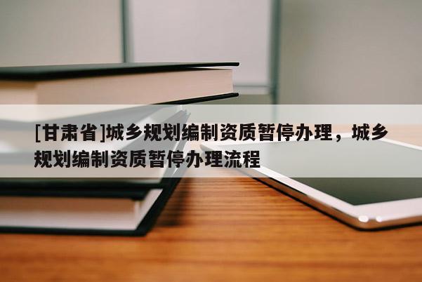 [甘肅省]城鄉規劃編制資質暫停辦理，城鄉規劃編制資質暫停辦理流程