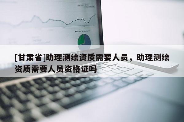 [甘肅省]助理測繪資質(zhì)需要人員，助理測繪資質(zhì)需要人員資格證嗎