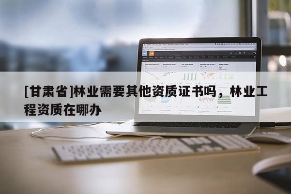 [甘肅省]林業(yè)需要其他資質(zhì)證書嗎，林業(yè)工程資質(zhì)在哪辦