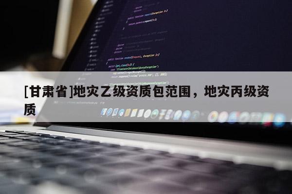 [甘肅省]地災乙級資質包范圍，地災丙級資質
