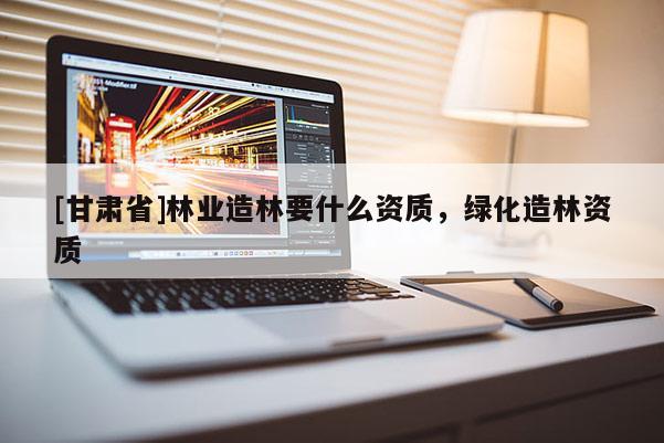 [甘肅省]林業(yè)造林要什么資質(zhì)，綠化造林資質(zhì)