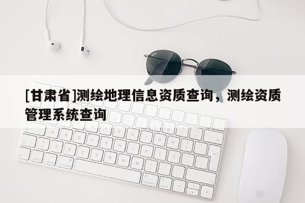 [甘肅省]測繪地理信息資質(zhì)查詢，測繪資質(zhì)管理系統(tǒng)查詢