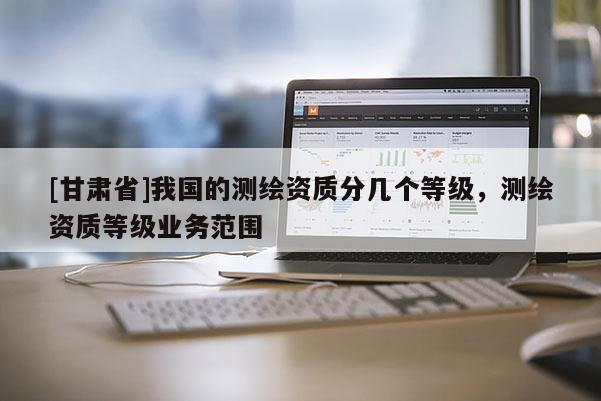 [甘肅省]我國的測繪資質(zhì)分幾個等級，測繪資質(zhì)等級業(yè)務(wù)范圍