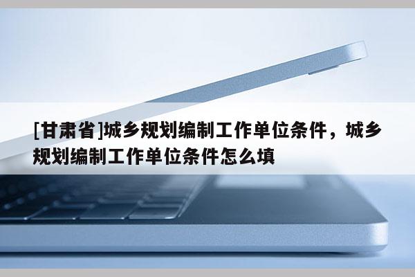 [甘肅省]城鄉規劃編制工作單位條件，城鄉規劃編制工作單位條件怎么填