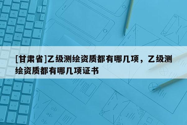 [甘肅省]乙級測繪資質(zhì)都有哪幾項(xiàng)，乙級測繪資質(zhì)都有哪幾項(xiàng)證書