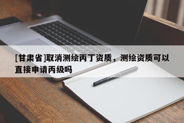[甘肅省]取消測繪丙丁資質，測繪資質可以直接申請丙級嗎
