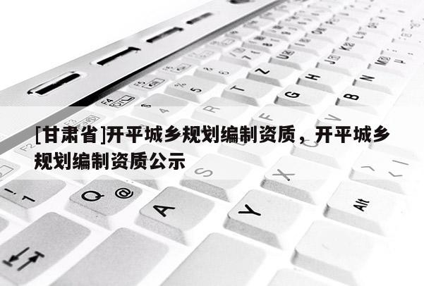 [甘肅省]開平城鄉規劃編制資質，開平城鄉規劃編制資質公示