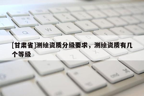 [甘肅省]測繪資質分級要求，測繪資質有幾個等級
