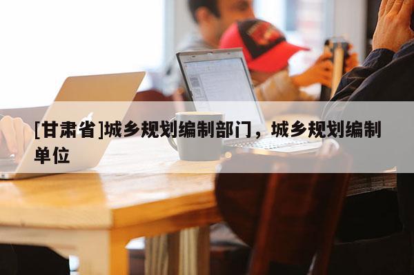 [甘肅省]城鄉規劃編制部門，城鄉規劃編制單位